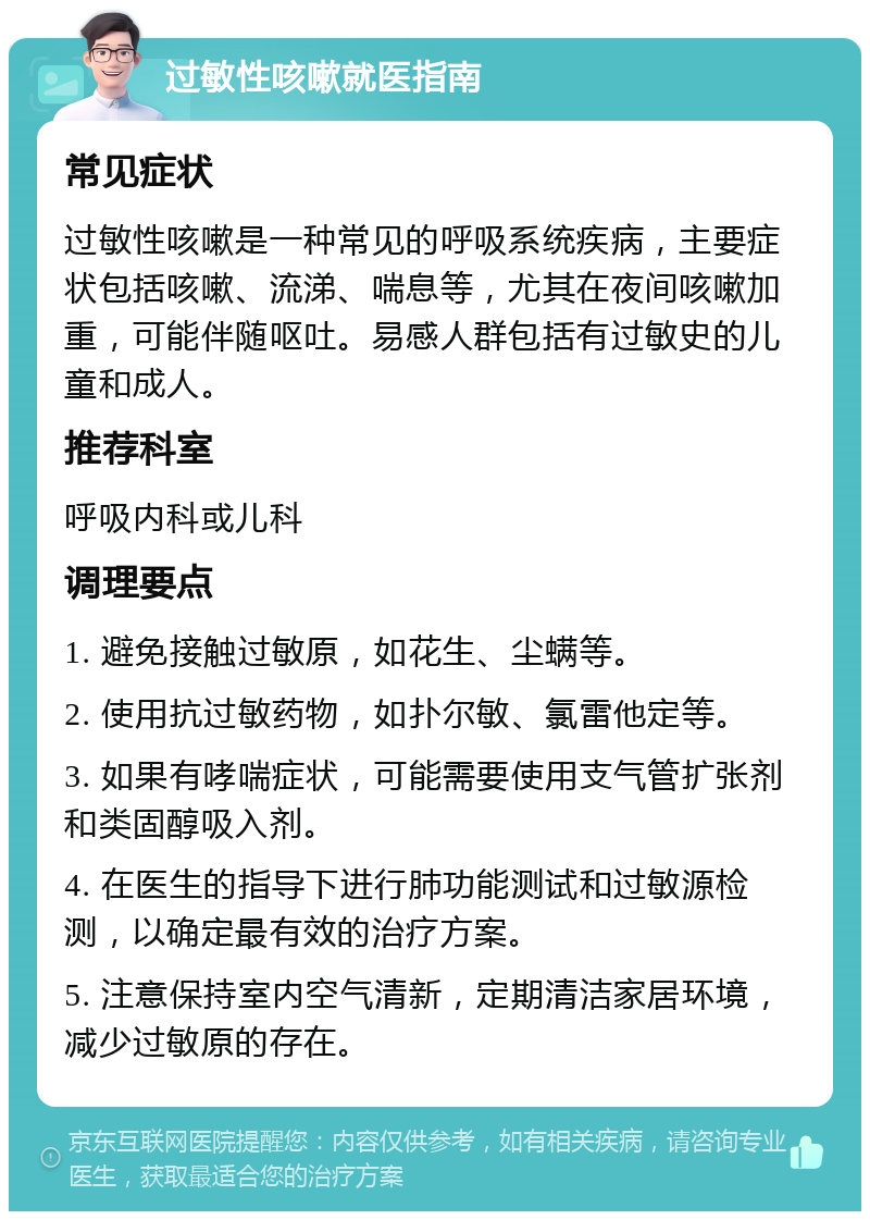 过敏性咳嗽就医指南 常见症状 过敏性咳嗽是一种常见的呼吸系统疾病，主要症状包括咳嗽、流涕、喘息等，尤其在夜间咳嗽加重，可能伴随呕吐。易感人群包括有过敏史的儿童和成人。 推荐科室 呼吸内科或儿科 调理要点 1. 避免接触过敏原，如花生、尘螨等。 2. 使用抗过敏药物，如扑尔敏、氯雷他定等。 3. 如果有哮喘症状，可能需要使用支气管扩张剂和类固醇吸入剂。 4. 在医生的指导下进行肺功能测试和过敏源检测，以确定最有效的治疗方案。 5. 注意保持室内空气清新，定期清洁家居环境，减少过敏原的存在。