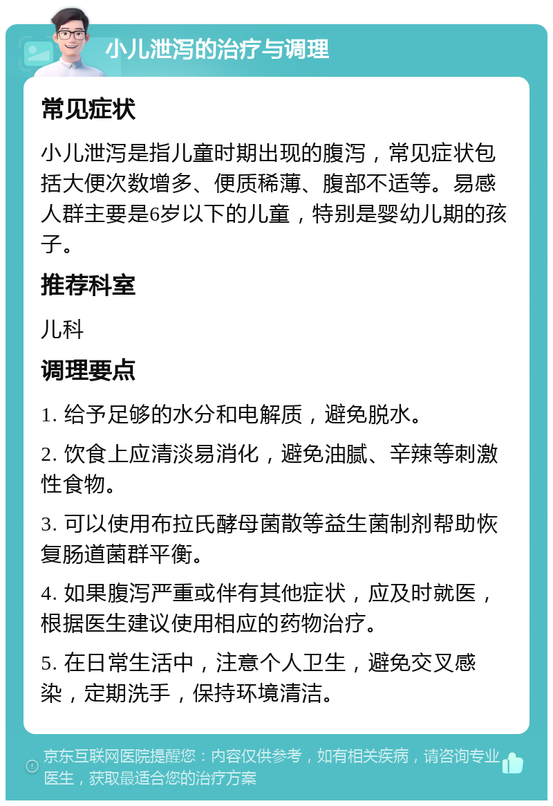 小儿泄泻的治疗与调理 常见症状 小儿泄泻是指儿童时期出现的腹泻，常见症状包括大便次数增多、便质稀薄、腹部不适等。易感人群主要是6岁以下的儿童，特别是婴幼儿期的孩子。 推荐科室 儿科 调理要点 1. 给予足够的水分和电解质，避免脱水。 2. 饮食上应清淡易消化，避免油腻、辛辣等刺激性食物。 3. 可以使用布拉氏酵母菌散等益生菌制剂帮助恢复肠道菌群平衡。 4. 如果腹泻严重或伴有其他症状，应及时就医，根据医生建议使用相应的药物治疗。 5. 在日常生活中，注意个人卫生，避免交叉感染，定期洗手，保持环境清洁。