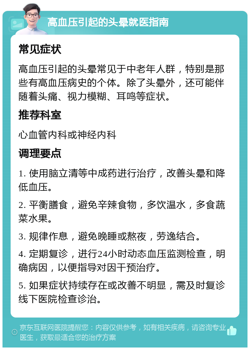 高血压引起的头晕就医指南 常见症状 高血压引起的头晕常见于中老年人群，特别是那些有高血压病史的个体。除了头晕外，还可能伴随着头痛、视力模糊、耳鸣等症状。 推荐科室 心血管内科或神经内科 调理要点 1. 使用脑立清等中成药进行治疗，改善头晕和降低血压。 2. 平衡膳食，避免辛辣食物，多饮温水，多食蔬菜水果。 3. 规律作息，避免晚睡或熬夜，劳逸结合。 4. 定期复诊，进行24小时动态血压监测检查，明确病因，以便指导对因干预治疗。 5. 如果症状持续存在或改善不明显，需及时复诊线下医院检查诊治。