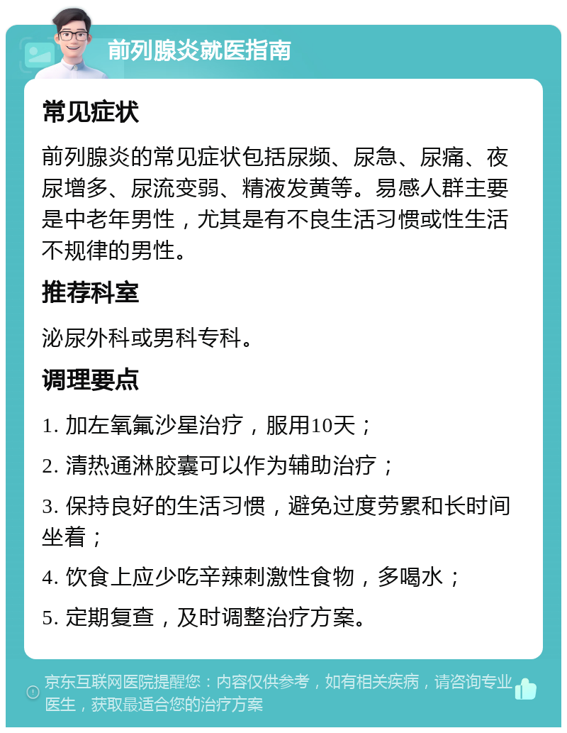 前列腺炎就医指南 常见症状 前列腺炎的常见症状包括尿频、尿急、尿痛、夜尿增多、尿流变弱、精液发黄等。易感人群主要是中老年男性，尤其是有不良生活习惯或性生活不规律的男性。 推荐科室 泌尿外科或男科专科。 调理要点 1. 加左氧氟沙星治疗，服用10天； 2. 清热通淋胶囊可以作为辅助治疗； 3. 保持良好的生活习惯，避免过度劳累和长时间坐着； 4. 饮食上应少吃辛辣刺激性食物，多喝水； 5. 定期复查，及时调整治疗方案。