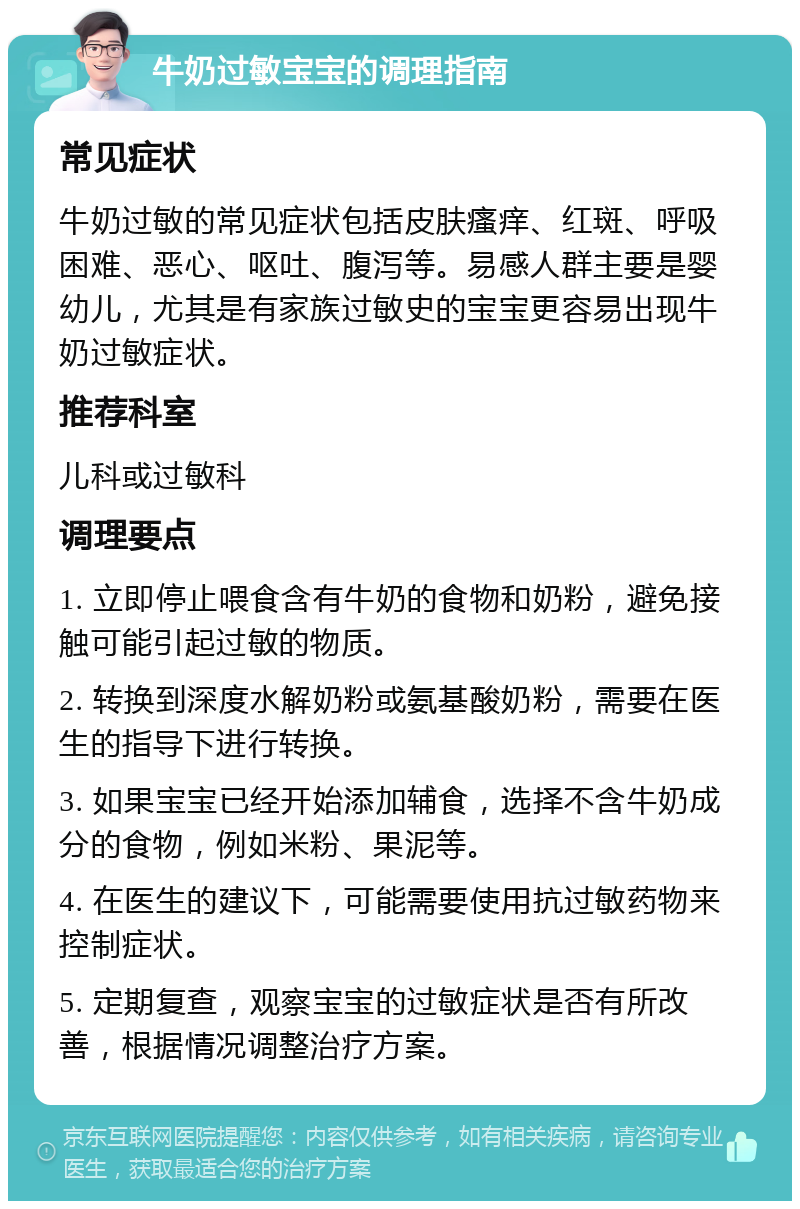 牛奶过敏宝宝的调理指南 常见症状 牛奶过敏的常见症状包括皮肤瘙痒、红斑、呼吸困难、恶心、呕吐、腹泻等。易感人群主要是婴幼儿，尤其是有家族过敏史的宝宝更容易出现牛奶过敏症状。 推荐科室 儿科或过敏科 调理要点 1. 立即停止喂食含有牛奶的食物和奶粉，避免接触可能引起过敏的物质。 2. 转换到深度水解奶粉或氨基酸奶粉，需要在医生的指导下进行转换。 3. 如果宝宝已经开始添加辅食，选择不含牛奶成分的食物，例如米粉、果泥等。 4. 在医生的建议下，可能需要使用抗过敏药物来控制症状。 5. 定期复查，观察宝宝的过敏症状是否有所改善，根据情况调整治疗方案。