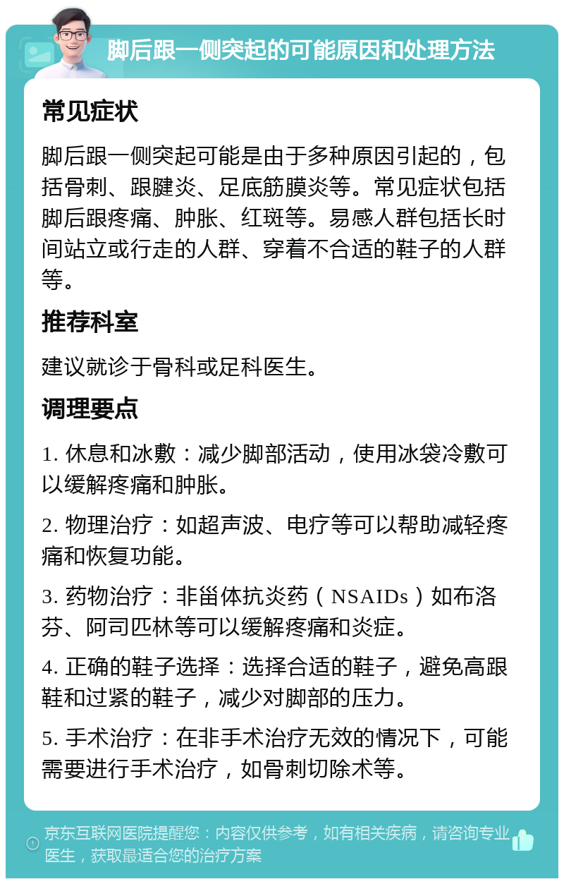 脚后跟一侧突起的可能原因和处理方法 常见症状 脚后跟一侧突起可能是由于多种原因引起的，包括骨刺、跟腱炎、足底筋膜炎等。常见症状包括脚后跟疼痛、肿胀、红斑等。易感人群包括长时间站立或行走的人群、穿着不合适的鞋子的人群等。 推荐科室 建议就诊于骨科或足科医生。 调理要点 1. 休息和冰敷：减少脚部活动，使用冰袋冷敷可以缓解疼痛和肿胀。 2. 物理治疗：如超声波、电疗等可以帮助减轻疼痛和恢复功能。 3. 药物治疗：非甾体抗炎药（NSAIDs）如布洛芬、阿司匹林等可以缓解疼痛和炎症。 4. 正确的鞋子选择：选择合适的鞋子，避免高跟鞋和过紧的鞋子，减少对脚部的压力。 5. 手术治疗：在非手术治疗无效的情况下，可能需要进行手术治疗，如骨刺切除术等。