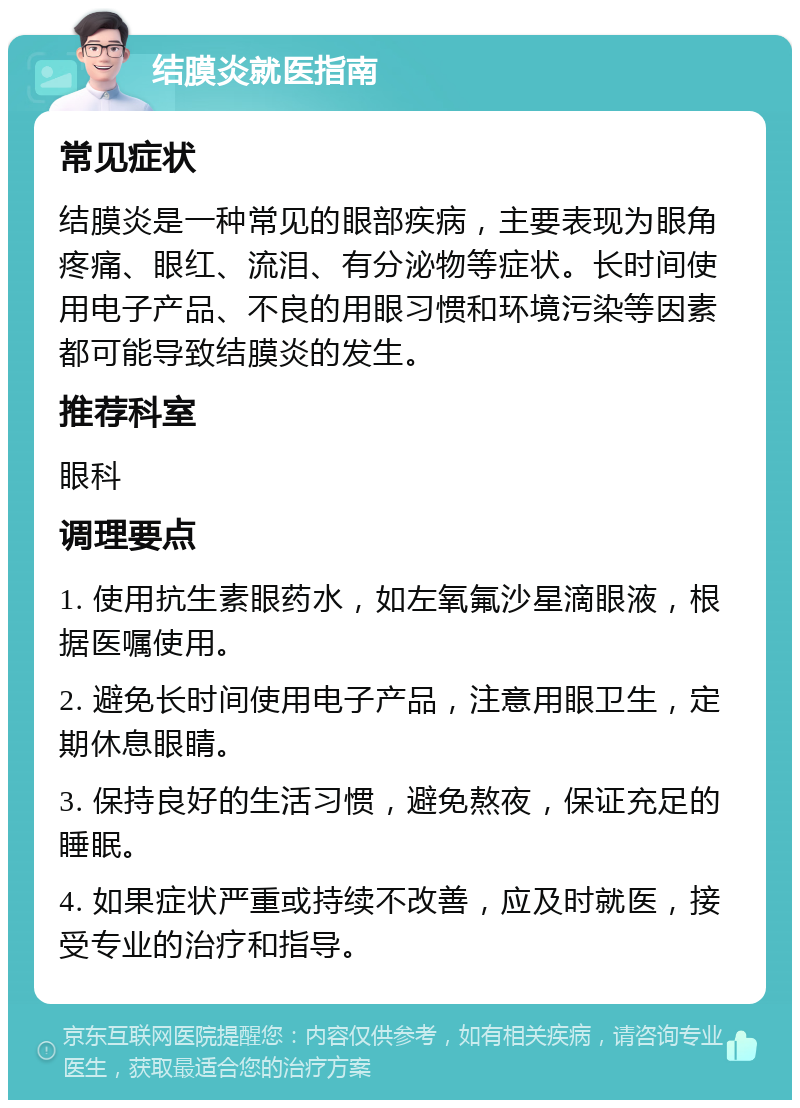 结膜炎就医指南 常见症状 结膜炎是一种常见的眼部疾病，主要表现为眼角疼痛、眼红、流泪、有分泌物等症状。长时间使用电子产品、不良的用眼习惯和环境污染等因素都可能导致结膜炎的发生。 推荐科室 眼科 调理要点 1. 使用抗生素眼药水，如左氧氟沙星滴眼液，根据医嘱使用。 2. 避免长时间使用电子产品，注意用眼卫生，定期休息眼睛。 3. 保持良好的生活习惯，避免熬夜，保证充足的睡眠。 4. 如果症状严重或持续不改善，应及时就医，接受专业的治疗和指导。