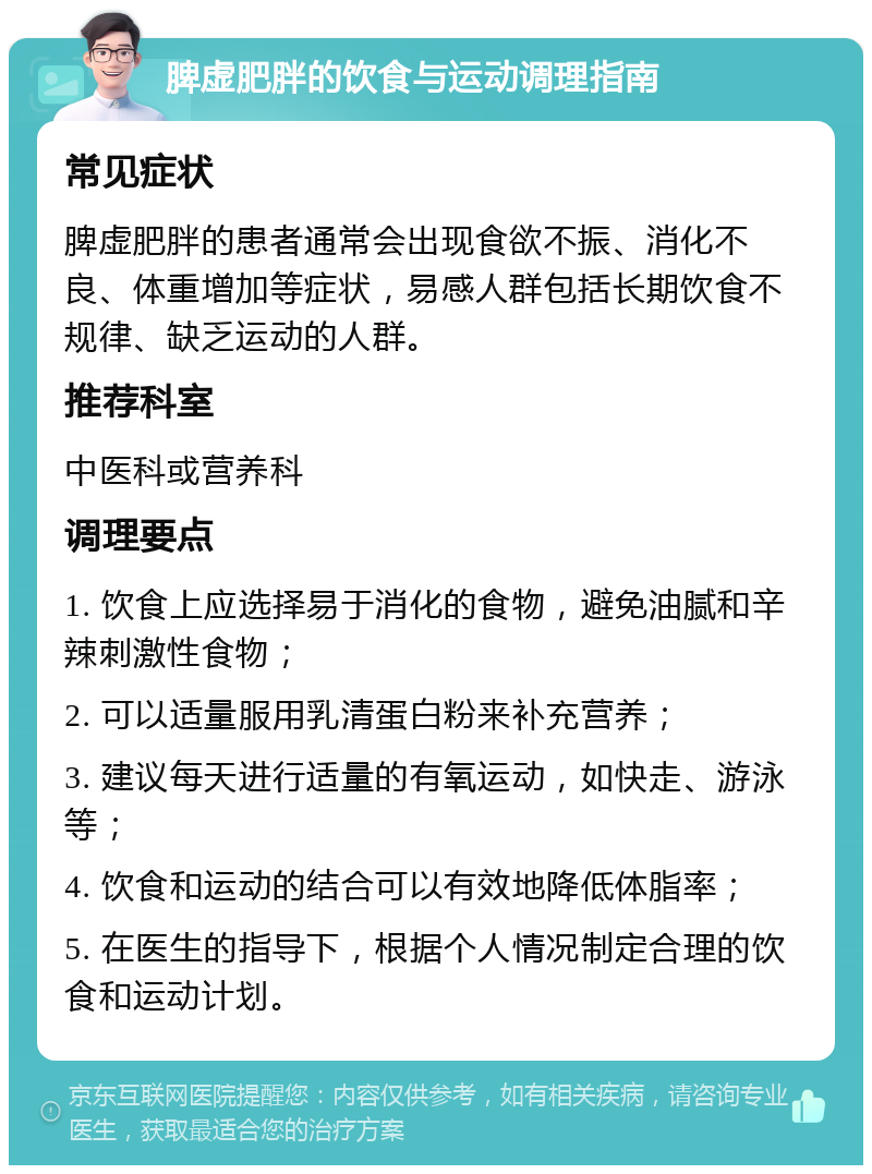 脾虚肥胖的饮食与运动调理指南 常见症状 脾虚肥胖的患者通常会出现食欲不振、消化不良、体重增加等症状，易感人群包括长期饮食不规律、缺乏运动的人群。 推荐科室 中医科或营养科 调理要点 1. 饮食上应选择易于消化的食物，避免油腻和辛辣刺激性食物； 2. 可以适量服用乳清蛋白粉来补充营养； 3. 建议每天进行适量的有氧运动，如快走、游泳等； 4. 饮食和运动的结合可以有效地降低体脂率； 5. 在医生的指导下，根据个人情况制定合理的饮食和运动计划。