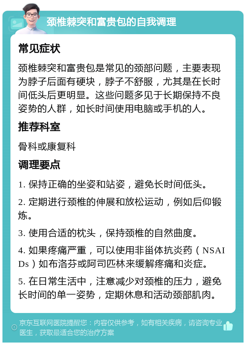 颈椎棘突和富贵包的自我调理 常见症状 颈椎棘突和富贵包是常见的颈部问题，主要表现为脖子后面有硬块，脖子不舒服，尤其是在长时间低头后更明显。这些问题多见于长期保持不良姿势的人群，如长时间使用电脑或手机的人。 推荐科室 骨科或康复科 调理要点 1. 保持正确的坐姿和站姿，避免长时间低头。 2. 定期进行颈椎的伸展和放松运动，例如后仰锻炼。 3. 使用合适的枕头，保持颈椎的自然曲度。 4. 如果疼痛严重，可以使用非甾体抗炎药（NSAIDs）如布洛芬或阿司匹林来缓解疼痛和炎症。 5. 在日常生活中，注意减少对颈椎的压力，避免长时间的单一姿势，定期休息和活动颈部肌肉。