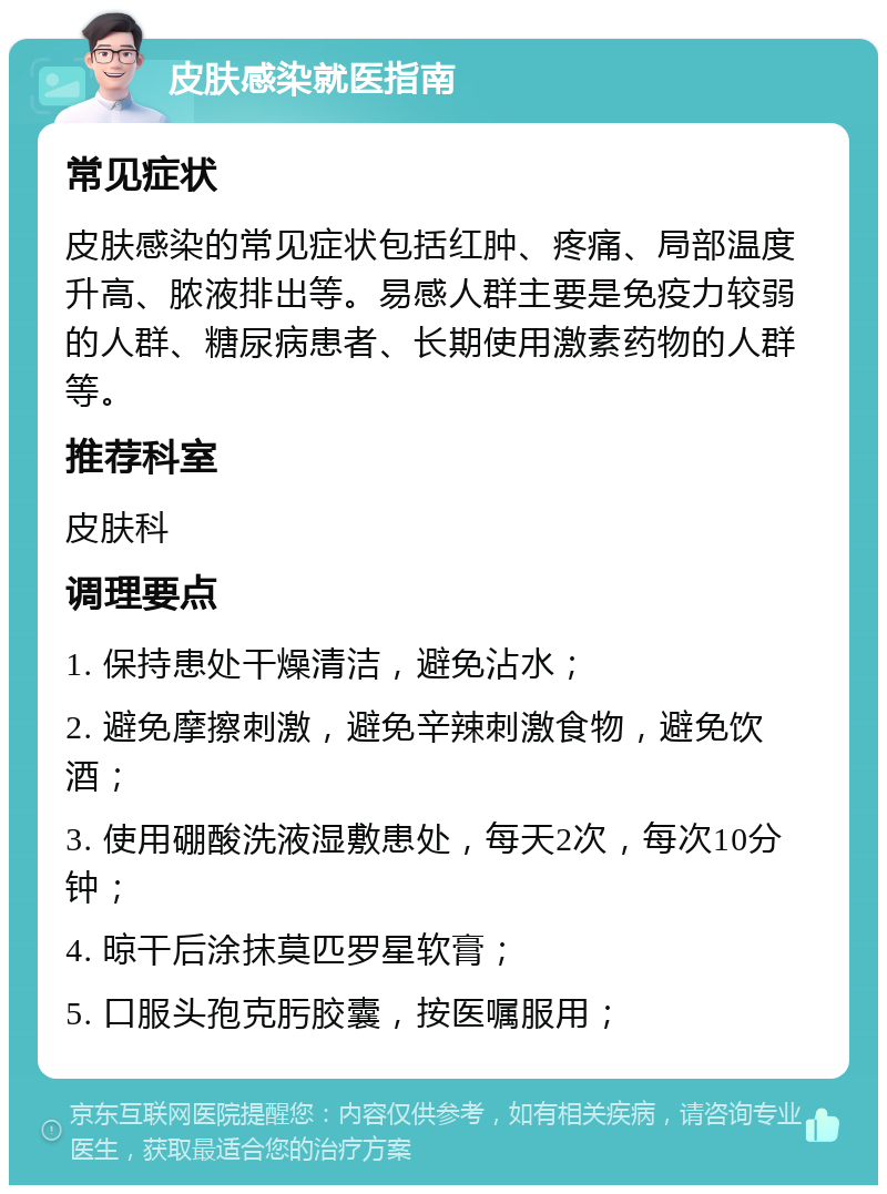 皮肤感染就医指南 常见症状 皮肤感染的常见症状包括红肿、疼痛、局部温度升高、脓液排出等。易感人群主要是免疫力较弱的人群、糖尿病患者、长期使用激素药物的人群等。 推荐科室 皮肤科 调理要点 1. 保持患处干燥清洁，避免沾水； 2. 避免摩擦刺激，避免辛辣刺激食物，避免饮酒； 3. 使用硼酸洗液湿敷患处，每天2次，每次10分钟； 4. 晾干后涂抹莫匹罗星软膏； 5. 口服头孢克肟胶囊，按医嘱服用；