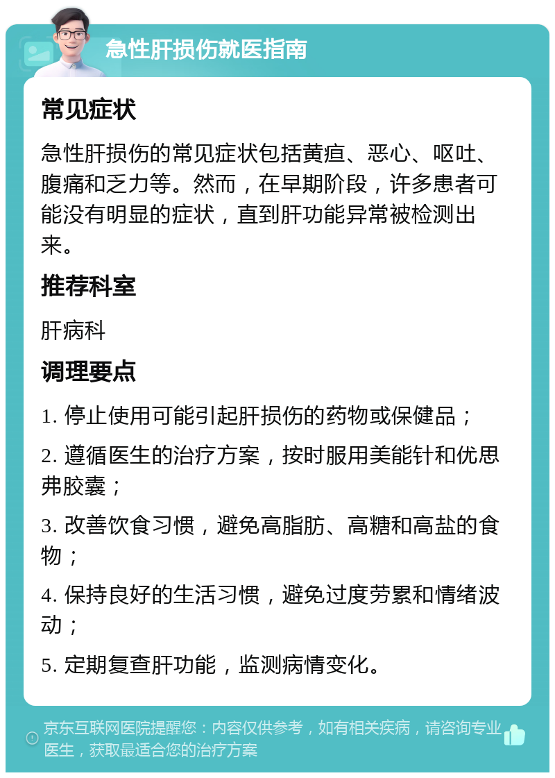 急性肝损伤就医指南 常见症状 急性肝损伤的常见症状包括黄疸、恶心、呕吐、腹痛和乏力等。然而，在早期阶段，许多患者可能没有明显的症状，直到肝功能异常被检测出来。 推荐科室 肝病科 调理要点 1. 停止使用可能引起肝损伤的药物或保健品； 2. 遵循医生的治疗方案，按时服用美能针和优思弗胶囊； 3. 改善饮食习惯，避免高脂肪、高糖和高盐的食物； 4. 保持良好的生活习惯，避免过度劳累和情绪波动； 5. 定期复查肝功能，监测病情变化。