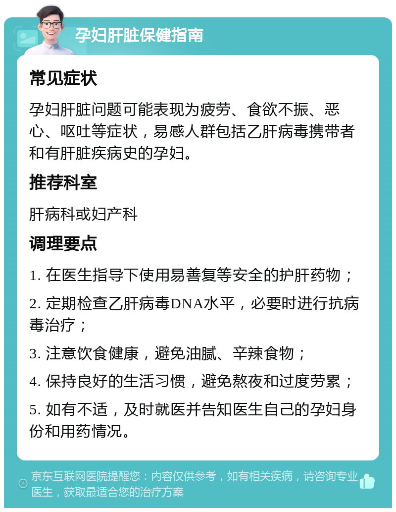 孕妇肝脏保健指南 常见症状 孕妇肝脏问题可能表现为疲劳、食欲不振、恶心、呕吐等症状，易感人群包括乙肝病毒携带者和有肝脏疾病史的孕妇。 推荐科室 肝病科或妇产科 调理要点 1. 在医生指导下使用易善复等安全的护肝药物； 2. 定期检查乙肝病毒DNA水平，必要时进行抗病毒治疗； 3. 注意饮食健康，避免油腻、辛辣食物； 4. 保持良好的生活习惯，避免熬夜和过度劳累； 5. 如有不适，及时就医并告知医生自己的孕妇身份和用药情况。