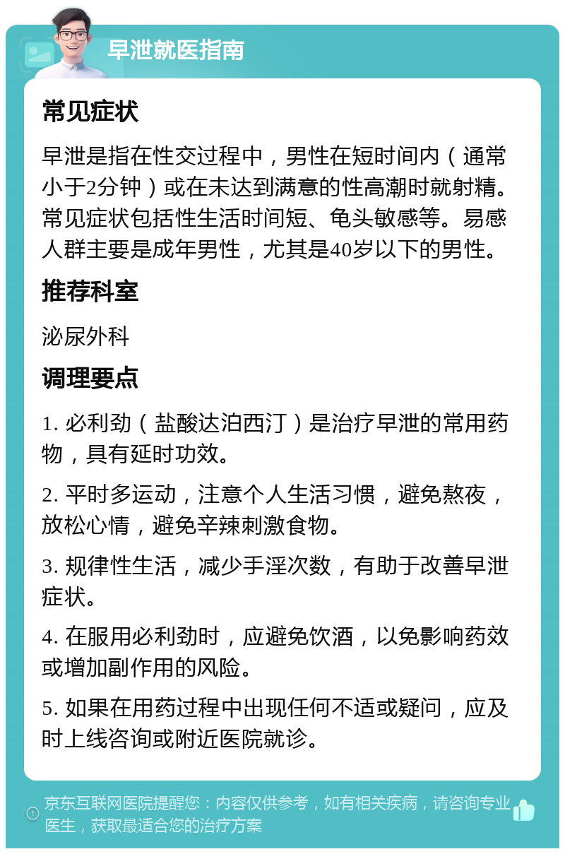 早泄就医指南 常见症状 早泄是指在性交过程中，男性在短时间内（通常小于2分钟）或在未达到满意的性高潮时就射精。常见症状包括性生活时间短、龟头敏感等。易感人群主要是成年男性，尤其是40岁以下的男性。 推荐科室 泌尿外科 调理要点 1. 必利劲（盐酸达泊西汀）是治疗早泄的常用药物，具有延时功效。 2. 平时多运动，注意个人生活习惯，避免熬夜，放松心情，避免辛辣刺激食物。 3. 规律性生活，减少手淫次数，有助于改善早泄症状。 4. 在服用必利劲时，应避免饮酒，以免影响药效或增加副作用的风险。 5. 如果在用药过程中出现任何不适或疑问，应及时上线咨询或附近医院就诊。