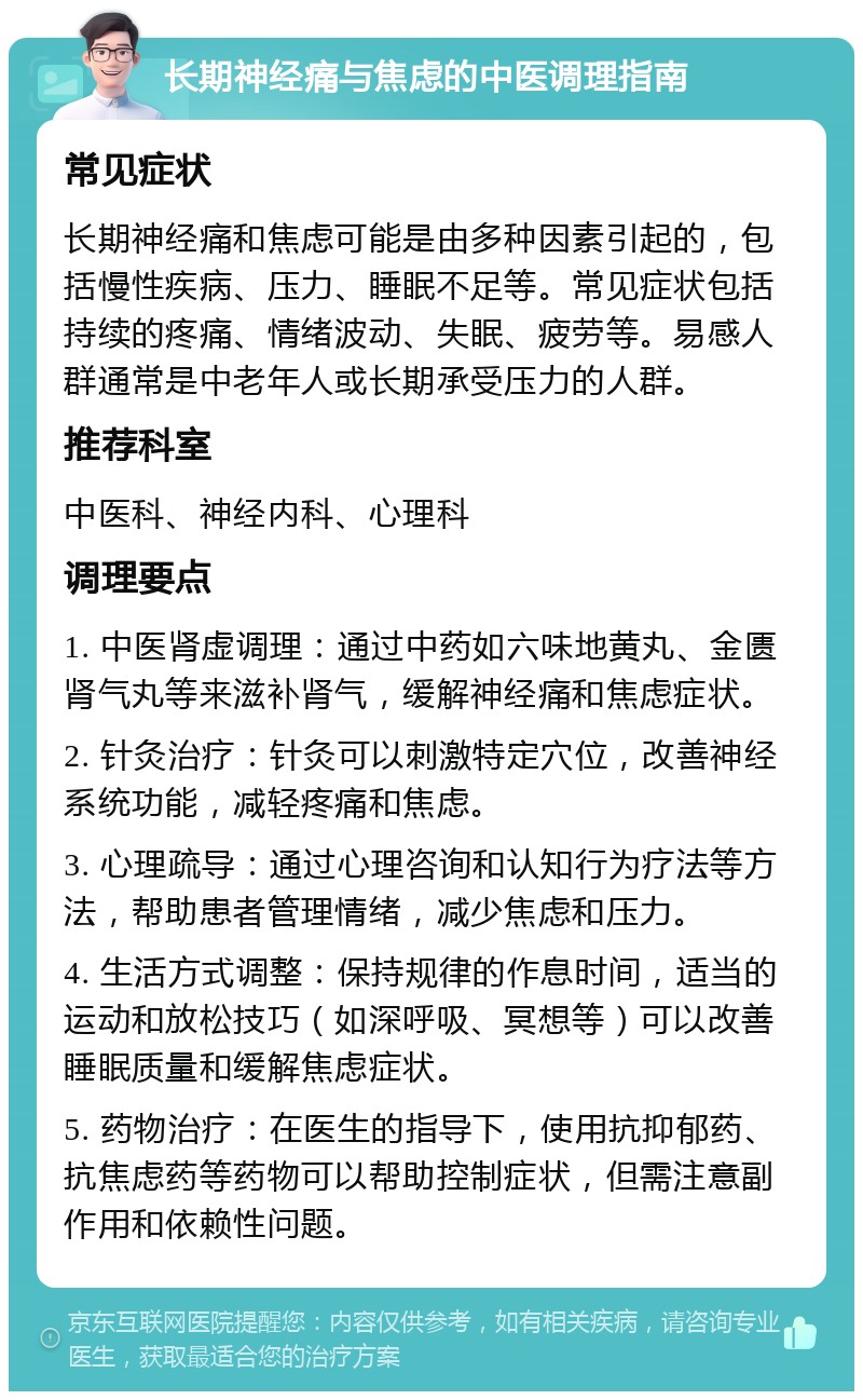 长期神经痛与焦虑的中医调理指南 常见症状 长期神经痛和焦虑可能是由多种因素引起的，包括慢性疾病、压力、睡眠不足等。常见症状包括持续的疼痛、情绪波动、失眠、疲劳等。易感人群通常是中老年人或长期承受压力的人群。 推荐科室 中医科、神经内科、心理科 调理要点 1. 中医肾虚调理：通过中药如六味地黄丸、金匮肾气丸等来滋补肾气，缓解神经痛和焦虑症状。 2. 针灸治疗：针灸可以刺激特定穴位，改善神经系统功能，减轻疼痛和焦虑。 3. 心理疏导：通过心理咨询和认知行为疗法等方法，帮助患者管理情绪，减少焦虑和压力。 4. 生活方式调整：保持规律的作息时间，适当的运动和放松技巧（如深呼吸、冥想等）可以改善睡眠质量和缓解焦虑症状。 5. 药物治疗：在医生的指导下，使用抗抑郁药、抗焦虑药等药物可以帮助控制症状，但需注意副作用和依赖性问题。