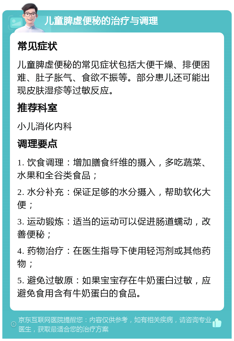 儿童脾虚便秘的治疗与调理 常见症状 儿童脾虚便秘的常见症状包括大便干燥、排便困难、肚子胀气、食欲不振等。部分患儿还可能出现皮肤湿疹等过敏反应。 推荐科室 小儿消化内科 调理要点 1. 饮食调理：增加膳食纤维的摄入，多吃蔬菜、水果和全谷类食品； 2. 水分补充：保证足够的水分摄入，帮助软化大便； 3. 运动锻炼：适当的运动可以促进肠道蠕动，改善便秘； 4. 药物治疗：在医生指导下使用轻泻剂或其他药物； 5. 避免过敏原：如果宝宝存在牛奶蛋白过敏，应避免食用含有牛奶蛋白的食品。