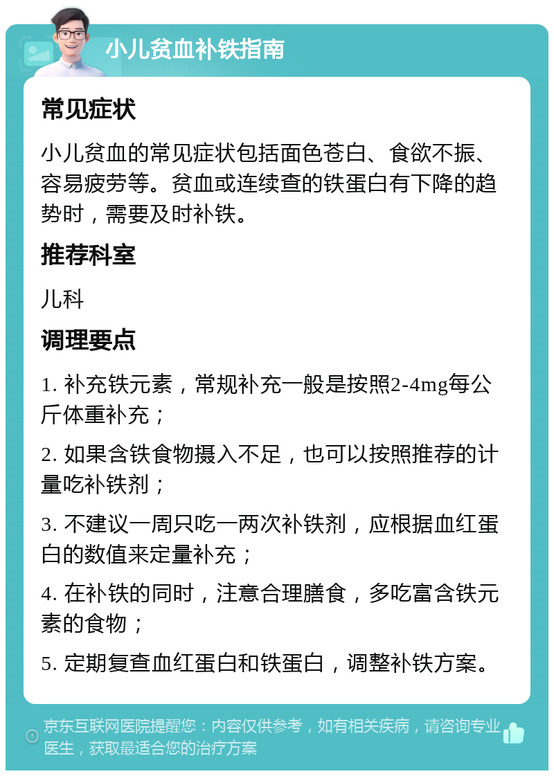 小儿贫血补铁指南 常见症状 小儿贫血的常见症状包括面色苍白、食欲不振、容易疲劳等。贫血或连续查的铁蛋白有下降的趋势时，需要及时补铁。 推荐科室 儿科 调理要点 1. 补充铁元素，常规补充一般是按照2-4mg每公斤体重补充； 2. 如果含铁食物摄入不足，也可以按照推荐的计量吃补铁剂； 3. 不建议一周只吃一两次补铁剂，应根据血红蛋白的数值来定量补充； 4. 在补铁的同时，注意合理膳食，多吃富含铁元素的食物； 5. 定期复查血红蛋白和铁蛋白，调整补铁方案。