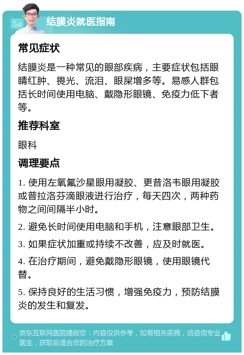 结膜炎就医指南 常见症状 结膜炎是一种常见的眼部疾病，主要症状包括眼睛红肿、畏光、流泪、眼屎增多等。易感人群包括长时间使用电脑、戴隐形眼镜、免疫力低下者等。 推荐科室 眼科 调理要点 1. 使用左氧氟沙星眼用凝胶、更昔洛韦眼用凝胶或普拉洛芬滴眼液进行治疗，每天四次，两种药物之间间隔半小时。 2. 避免长时间使用电脑和手机，注意眼部卫生。 3. 如果症状加重或持续不改善，应及时就医。 4. 在治疗期间，避免戴隐形眼镜，使用眼镜代替。 5. 保持良好的生活习惯，增强免疫力，预防结膜炎的发生和复发。