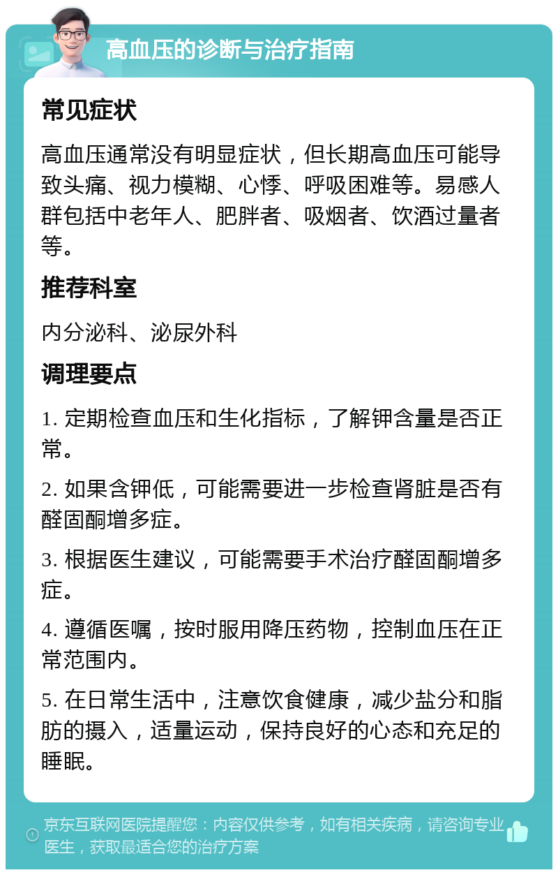 高血压的诊断与治疗指南 常见症状 高血压通常没有明显症状，但长期高血压可能导致头痛、视力模糊、心悸、呼吸困难等。易感人群包括中老年人、肥胖者、吸烟者、饮酒过量者等。 推荐科室 内分泌科、泌尿外科 调理要点 1. 定期检查血压和生化指标，了解钾含量是否正常。 2. 如果含钾低，可能需要进一步检查肾脏是否有醛固酮增多症。 3. 根据医生建议，可能需要手术治疗醛固酮增多症。 4. 遵循医嘱，按时服用降压药物，控制血压在正常范围内。 5. 在日常生活中，注意饮食健康，减少盐分和脂肪的摄入，适量运动，保持良好的心态和充足的睡眠。