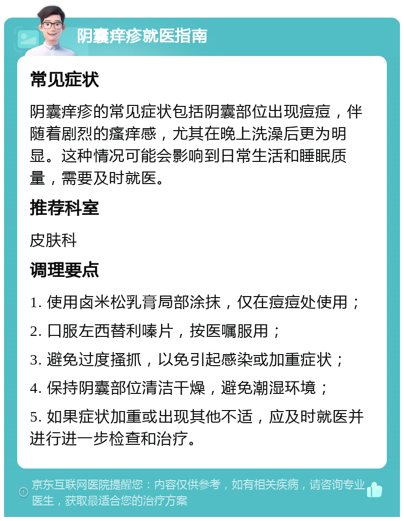 阴囊痒疹就医指南 常见症状 阴囊痒疹的常见症状包括阴囊部位出现痘痘，伴随着剧烈的瘙痒感，尤其在晚上洗澡后更为明显。这种情况可能会影响到日常生活和睡眠质量，需要及时就医。 推荐科室 皮肤科 调理要点 1. 使用卤米松乳膏局部涂抹，仅在痘痘处使用； 2. 口服左西替利嗪片，按医嘱服用； 3. 避免过度搔抓，以免引起感染或加重症状； 4. 保持阴囊部位清洁干燥，避免潮湿环境； 5. 如果症状加重或出现其他不适，应及时就医并进行进一步检查和治疗。