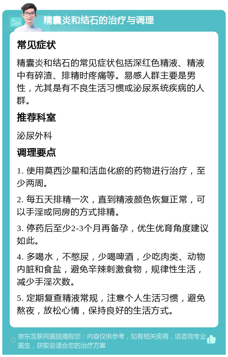 精囊炎和结石的治疗与调理 常见症状 精囊炎和结石的常见症状包括深红色精液、精液中有碎渣、排精时疼痛等。易感人群主要是男性，尤其是有不良生活习惯或泌尿系统疾病的人群。 推荐科室 泌尿外科 调理要点 1. 使用莫西沙星和活血化瘀的药物进行治疗，至少两周。 2. 每五天排精一次，直到精液颜色恢复正常，可以手淫或同房的方式排精。 3. 停药后至少2-3个月再备孕，优生优育角度建议如此。 4. 多喝水，不憋尿，少喝啤酒，少吃肉类、动物内脏和食盐，避免辛辣刺激食物，规律性生活，减少手淫次数。 5. 定期复查精液常规，注意个人生活习惯，避免熬夜，放松心情，保持良好的生活方式。