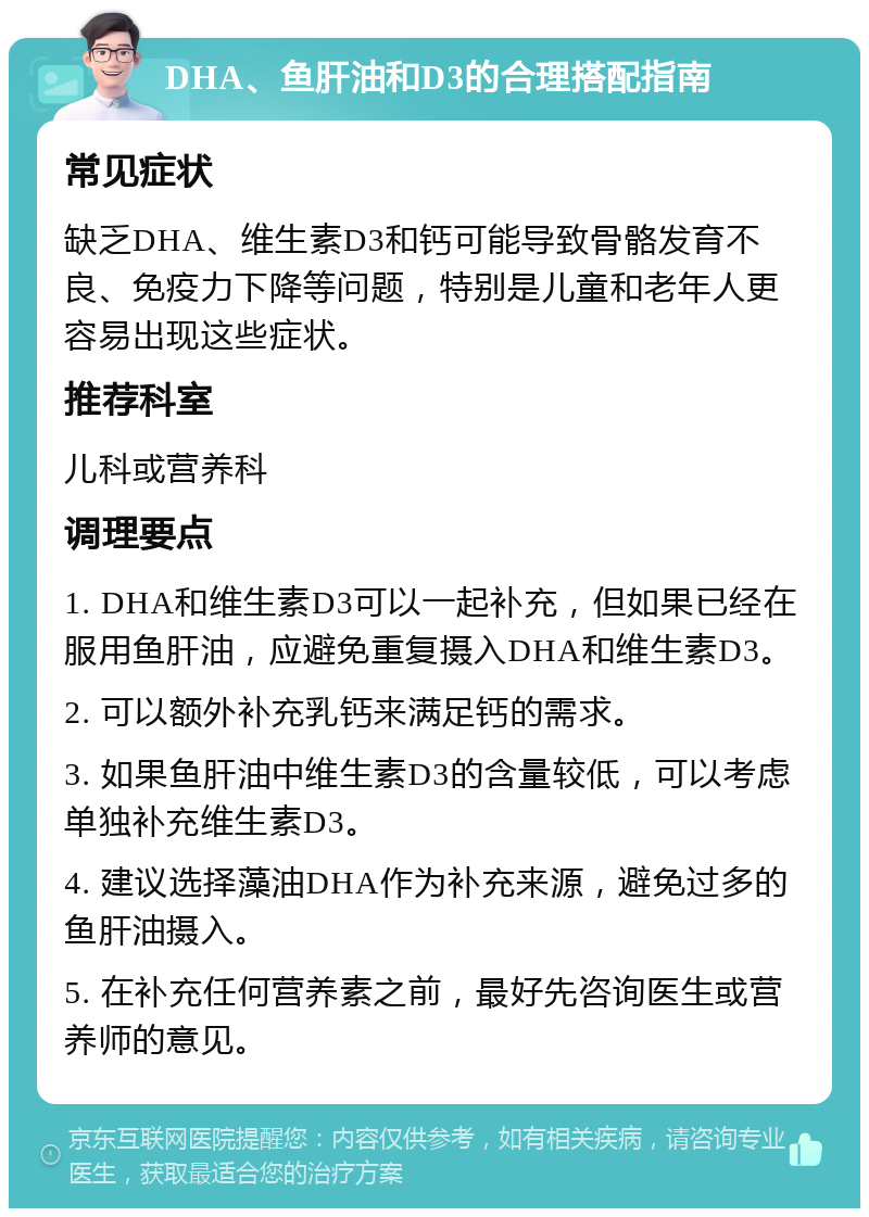 DHA、鱼肝油和D3的合理搭配指南 常见症状 缺乏DHA、维生素D3和钙可能导致骨骼发育不良、免疫力下降等问题，特别是儿童和老年人更容易出现这些症状。 推荐科室 儿科或营养科 调理要点 1. DHA和维生素D3可以一起补充，但如果已经在服用鱼肝油，应避免重复摄入DHA和维生素D3。 2. 可以额外补充乳钙来满足钙的需求。 3. 如果鱼肝油中维生素D3的含量较低，可以考虑单独补充维生素D3。 4. 建议选择藻油DHA作为补充来源，避免过多的鱼肝油摄入。 5. 在补充任何营养素之前，最好先咨询医生或营养师的意见。