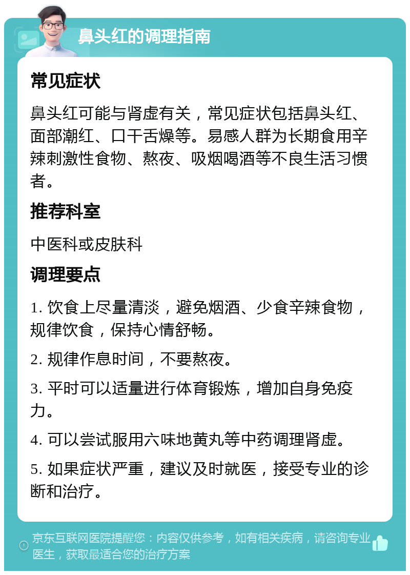 鼻头红的调理指南 常见症状 鼻头红可能与肾虚有关，常见症状包括鼻头红、面部潮红、口干舌燥等。易感人群为长期食用辛辣刺激性食物、熬夜、吸烟喝酒等不良生活习惯者。 推荐科室 中医科或皮肤科 调理要点 1. 饮食上尽量清淡，避免烟酒、少食辛辣食物，规律饮食，保持心情舒畅。 2. 规律作息时间，不要熬夜。 3. 平时可以适量进行体育锻炼，增加自身免疫力。 4. 可以尝试服用六味地黄丸等中药调理肾虚。 5. 如果症状严重，建议及时就医，接受专业的诊断和治疗。