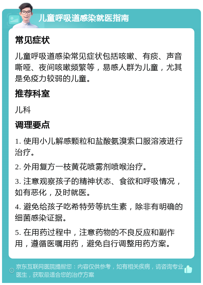 儿童呼吸道感染就医指南 常见症状 儿童呼吸道感染常见症状包括咳嗽、有痰、声音嘶哑、夜间咳嗽频繁等，易感人群为儿童，尤其是免疫力较弱的儿童。 推荐科室 儿科 调理要点 1. 使用小儿解感颗粒和盐酸氨溴索口服溶液进行治疗。 2. 外用复方一枝黄花喷雾剂喷喉治疗。 3. 注意观察孩子的精神状态、食欲和呼吸情况，如有恶化，及时就医。 4. 避免给孩子吃希特劳等抗生素，除非有明确的细菌感染证据。 5. 在用药过程中，注意药物的不良反应和副作用，遵循医嘱用药，避免自行调整用药方案。