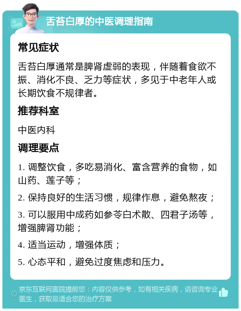 舌苔白厚的中医调理指南 常见症状 舌苔白厚通常是脾肾虚弱的表现，伴随着食欲不振、消化不良、乏力等症状，多见于中老年人或长期饮食不规律者。 推荐科室 中医内科 调理要点 1. 调整饮食，多吃易消化、富含营养的食物，如山药、莲子等； 2. 保持良好的生活习惯，规律作息，避免熬夜； 3. 可以服用中成药如参苓白术散、四君子汤等，增强脾肾功能； 4. 适当运动，增强体质； 5. 心态平和，避免过度焦虑和压力。