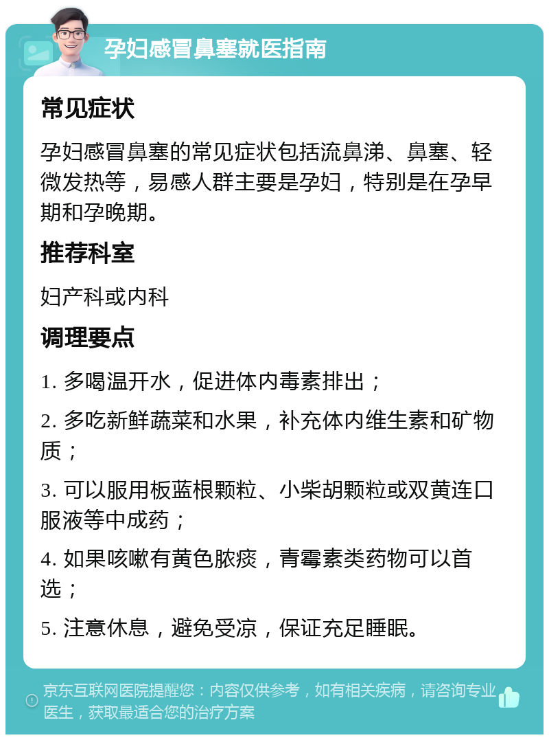 孕妇感冒鼻塞就医指南 常见症状 孕妇感冒鼻塞的常见症状包括流鼻涕、鼻塞、轻微发热等，易感人群主要是孕妇，特别是在孕早期和孕晚期。 推荐科室 妇产科或内科 调理要点 1. 多喝温开水，促进体内毒素排出； 2. 多吃新鲜蔬菜和水果，补充体内维生素和矿物质； 3. 可以服用板蓝根颗粒、小柴胡颗粒或双黄连口服液等中成药； 4. 如果咳嗽有黄色脓痰，青霉素类药物可以首选； 5. 注意休息，避免受凉，保证充足睡眠。