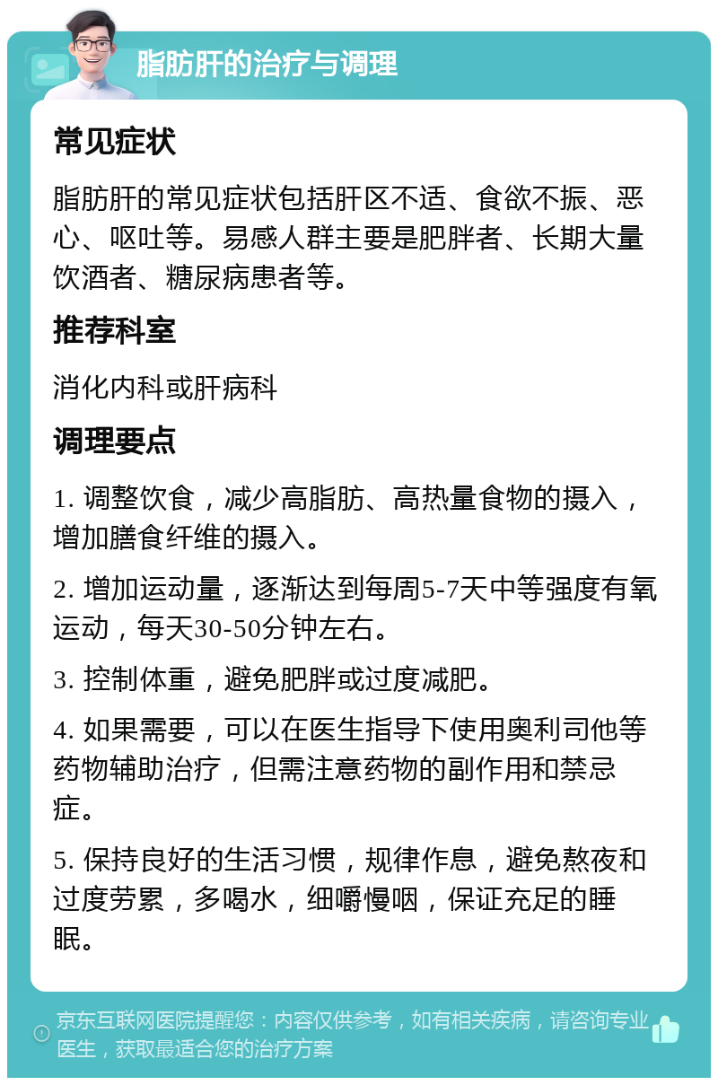 脂肪肝的治疗与调理 常见症状 脂肪肝的常见症状包括肝区不适、食欲不振、恶心、呕吐等。易感人群主要是肥胖者、长期大量饮酒者、糖尿病患者等。 推荐科室 消化内科或肝病科 调理要点 1. 调整饮食，减少高脂肪、高热量食物的摄入，增加膳食纤维的摄入。 2. 增加运动量，逐渐达到每周5-7天中等强度有氧运动，每天30-50分钟左右。 3. 控制体重，避免肥胖或过度减肥。 4. 如果需要，可以在医生指导下使用奥利司他等药物辅助治疗，但需注意药物的副作用和禁忌症。 5. 保持良好的生活习惯，规律作息，避免熬夜和过度劳累，多喝水，细嚼慢咽，保证充足的睡眠。