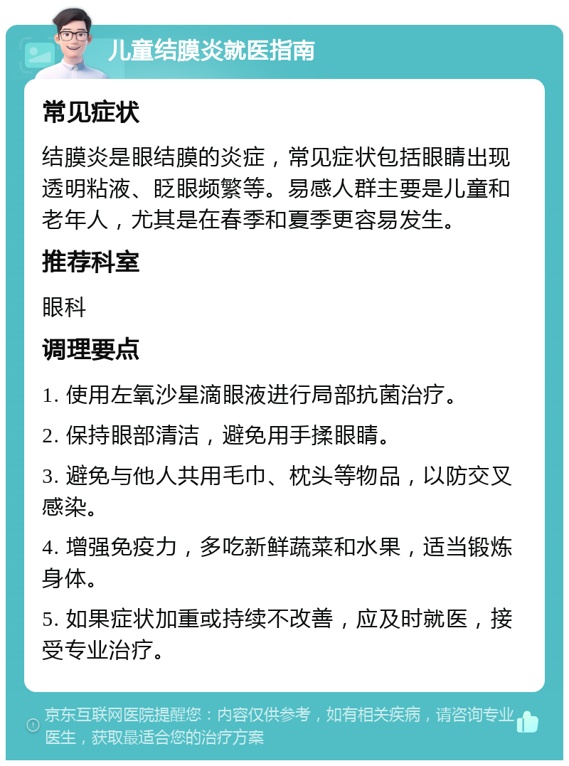 儿童结膜炎就医指南 常见症状 结膜炎是眼结膜的炎症，常见症状包括眼睛出现透明粘液、眨眼频繁等。易感人群主要是儿童和老年人，尤其是在春季和夏季更容易发生。 推荐科室 眼科 调理要点 1. 使用左氧沙星滴眼液进行局部抗菌治疗。 2. 保持眼部清洁，避免用手揉眼睛。 3. 避免与他人共用毛巾、枕头等物品，以防交叉感染。 4. 增强免疫力，多吃新鲜蔬菜和水果，适当锻炼身体。 5. 如果症状加重或持续不改善，应及时就医，接受专业治疗。