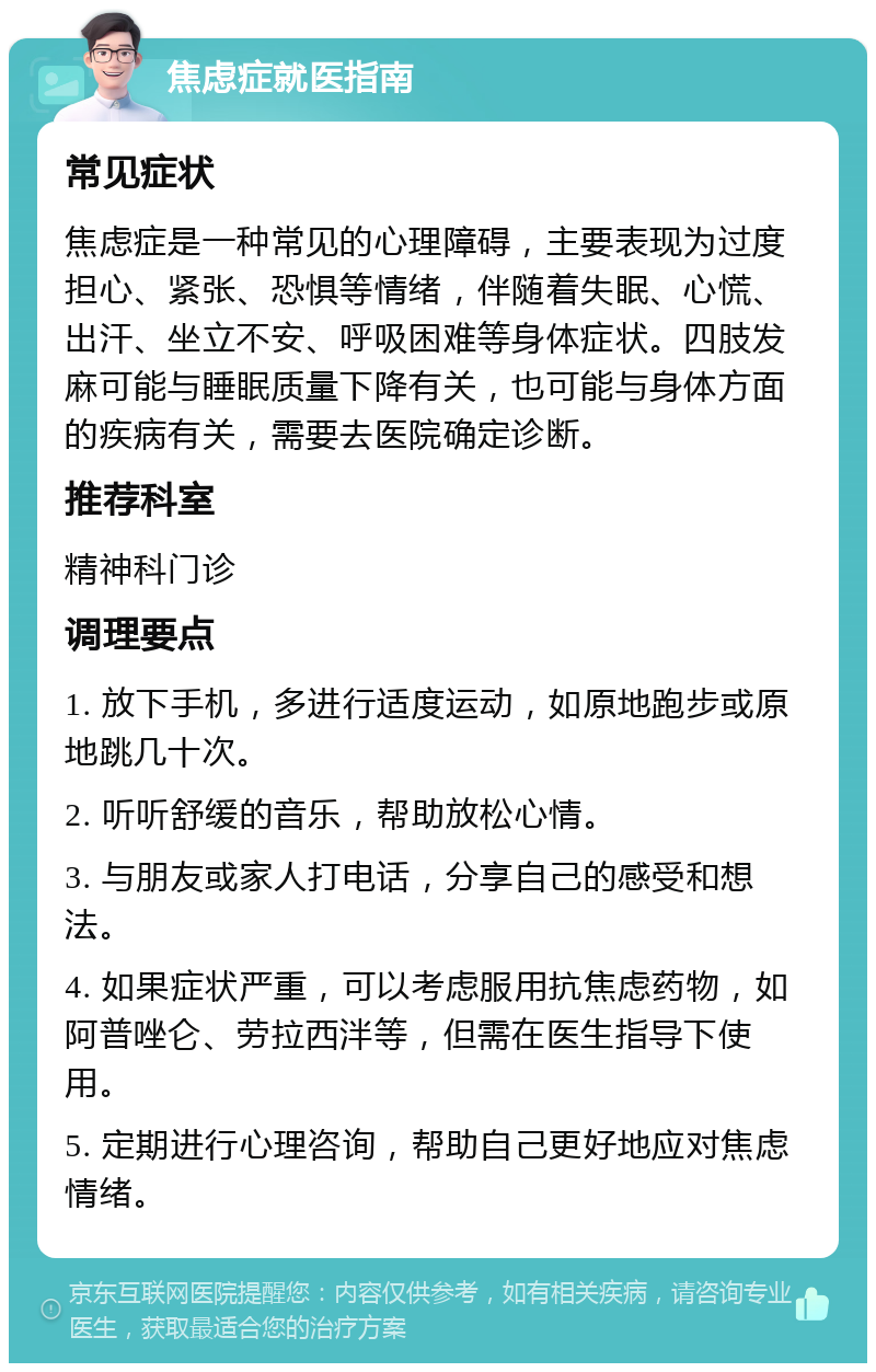 焦虑症就医指南 常见症状 焦虑症是一种常见的心理障碍，主要表现为过度担心、紧张、恐惧等情绪，伴随着失眠、心慌、出汗、坐立不安、呼吸困难等身体症状。四肢发麻可能与睡眠质量下降有关，也可能与身体方面的疾病有关，需要去医院确定诊断。 推荐科室 精神科门诊 调理要点 1. 放下手机，多进行适度运动，如原地跑步或原地跳几十次。 2. 听听舒缓的音乐，帮助放松心情。 3. 与朋友或家人打电话，分享自己的感受和想法。 4. 如果症状严重，可以考虑服用抗焦虑药物，如阿普唑仑、劳拉西泮等，但需在医生指导下使用。 5. 定期进行心理咨询，帮助自己更好地应对焦虑情绪。