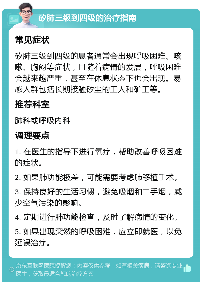 矽肺三级到四级的治疗指南 常见症状 矽肺三级到四级的患者通常会出现呼吸困难、咳嗽、胸闷等症状，且随着病情的发展，呼吸困难会越来越严重，甚至在休息状态下也会出现。易感人群包括长期接触矽尘的工人和矿工等。 推荐科室 肺科或呼吸内科 调理要点 1. 在医生的指导下进行氧疗，帮助改善呼吸困难的症状。 2. 如果肺功能极差，可能需要考虑肺移植手术。 3. 保持良好的生活习惯，避免吸烟和二手烟，减少空气污染的影响。 4. 定期进行肺功能检查，及时了解病情的变化。 5. 如果出现突然的呼吸困难，应立即就医，以免延误治疗。