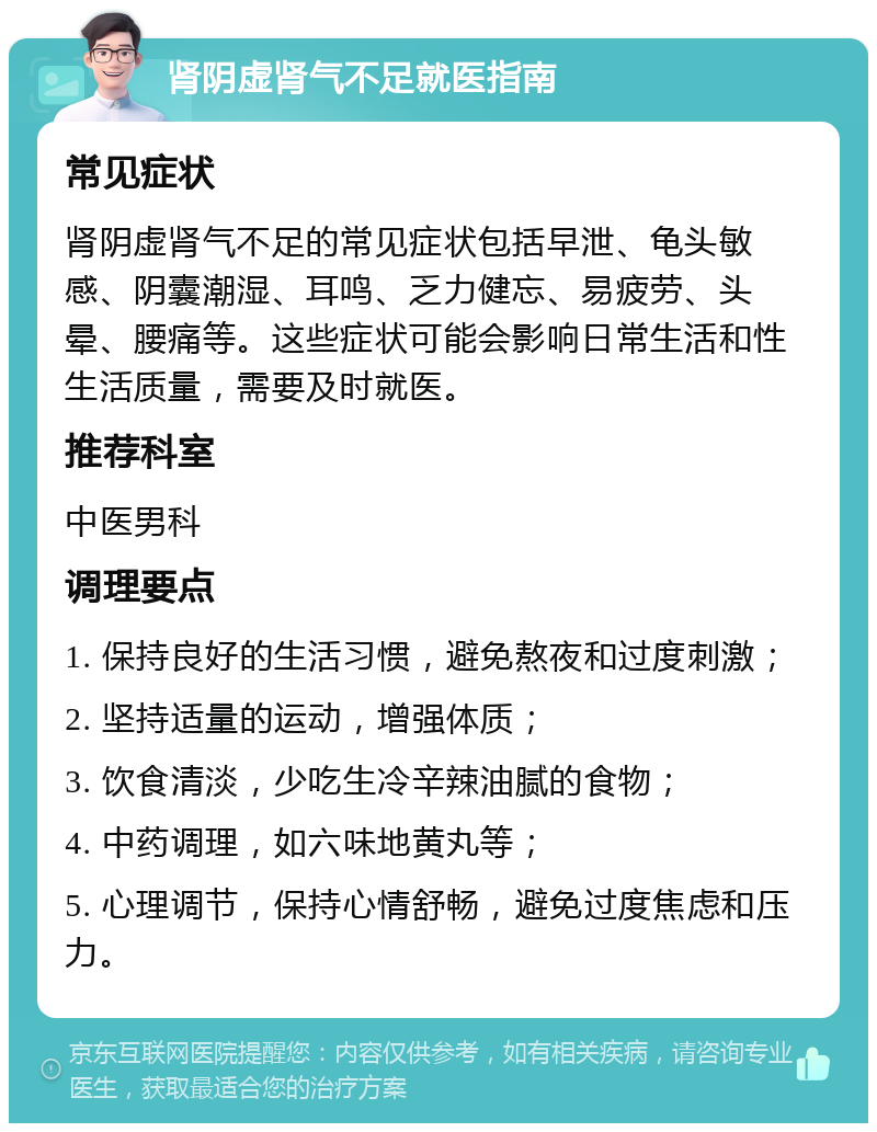 肾阴虚肾气不足就医指南 常见症状 肾阴虚肾气不足的常见症状包括早泄、龟头敏感、阴囊潮湿、耳鸣、乏力健忘、易疲劳、头晕、腰痛等。这些症状可能会影响日常生活和性生活质量，需要及时就医。 推荐科室 中医男科 调理要点 1. 保持良好的生活习惯，避免熬夜和过度刺激； 2. 坚持适量的运动，增强体质； 3. 饮食清淡，少吃生冷辛辣油腻的食物； 4. 中药调理，如六味地黄丸等； 5. 心理调节，保持心情舒畅，避免过度焦虑和压力。