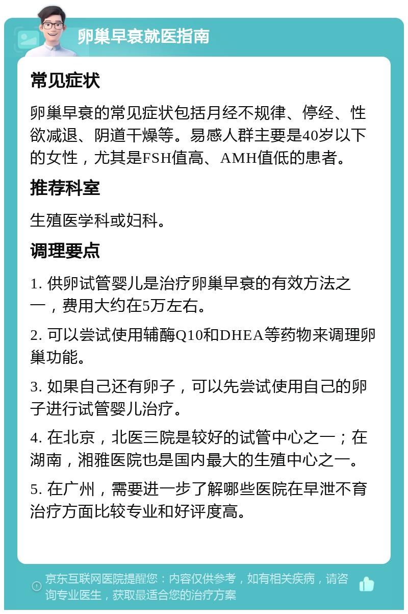 卵巢早衰就医指南 常见症状 卵巢早衰的常见症状包括月经不规律、停经、性欲减退、阴道干燥等。易感人群主要是40岁以下的女性，尤其是FSH值高、AMH值低的患者。 推荐科室 生殖医学科或妇科。 调理要点 1. 供卵试管婴儿是治疗卵巢早衰的有效方法之一，费用大约在5万左右。 2. 可以尝试使用辅酶Q10和DHEA等药物来调理卵巢功能。 3. 如果自己还有卵子，可以先尝试使用自己的卵子进行试管婴儿治疗。 4. 在北京，北医三院是较好的试管中心之一；在湖南，湘雅医院也是国内最大的生殖中心之一。 5. 在广州，需要进一步了解哪些医院在早泄不育治疗方面比较专业和好评度高。