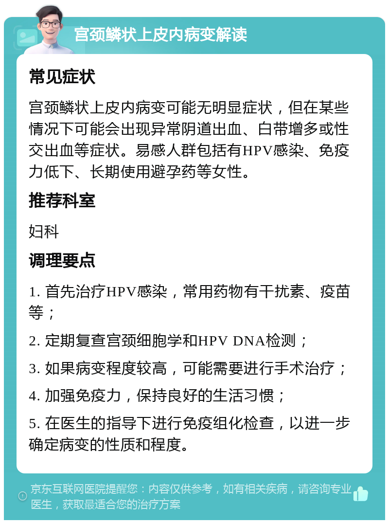 宫颈鳞状上皮内病变解读 常见症状 宫颈鳞状上皮内病变可能无明显症状，但在某些情况下可能会出现异常阴道出血、白带增多或性交出血等症状。易感人群包括有HPV感染、免疫力低下、长期使用避孕药等女性。 推荐科室 妇科 调理要点 1. 首先治疗HPV感染，常用药物有干扰素、疫苗等； 2. 定期复查宫颈细胞学和HPV DNA检测； 3. 如果病变程度较高，可能需要进行手术治疗； 4. 加强免疫力，保持良好的生活习惯； 5. 在医生的指导下进行免疫组化检查，以进一步确定病变的性质和程度。