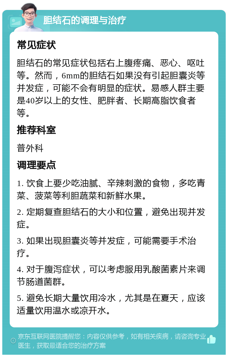 胆结石的调理与治疗 常见症状 胆结石的常见症状包括右上腹疼痛、恶心、呕吐等。然而，6mm的胆结石如果没有引起胆囊炎等并发症，可能不会有明显的症状。易感人群主要是40岁以上的女性、肥胖者、长期高脂饮食者等。 推荐科室 普外科 调理要点 1. 饮食上要少吃油腻、辛辣刺激的食物，多吃青菜、菠菜等利胆蔬菜和新鲜水果。 2. 定期复查胆结石的大小和位置，避免出现并发症。 3. 如果出现胆囊炎等并发症，可能需要手术治疗。 4. 对于腹泻症状，可以考虑服用乳酸菌素片来调节肠道菌群。 5. 避免长期大量饮用冷水，尤其是在夏天，应该适量饮用温水或凉开水。