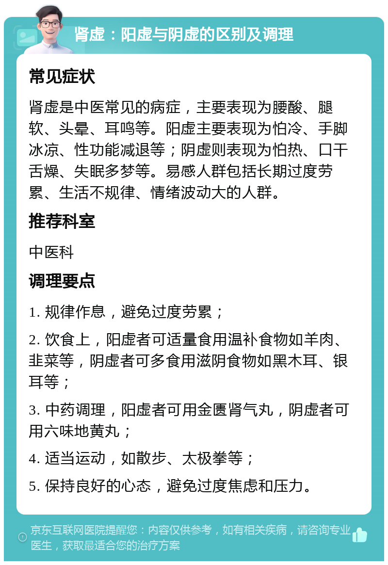 肾虚：阳虚与阴虚的区别及调理 常见症状 肾虚是中医常见的病症，主要表现为腰酸、腿软、头晕、耳鸣等。阳虚主要表现为怕冷、手脚冰凉、性功能减退等；阴虚则表现为怕热、口干舌燥、失眠多梦等。易感人群包括长期过度劳累、生活不规律、情绪波动大的人群。 推荐科室 中医科 调理要点 1. 规律作息，避免过度劳累； 2. 饮食上，阳虚者可适量食用温补食物如羊肉、韭菜等，阴虚者可多食用滋阴食物如黑木耳、银耳等； 3. 中药调理，阳虚者可用金匮肾气丸，阴虚者可用六味地黄丸； 4. 适当运动，如散步、太极拳等； 5. 保持良好的心态，避免过度焦虑和压力。