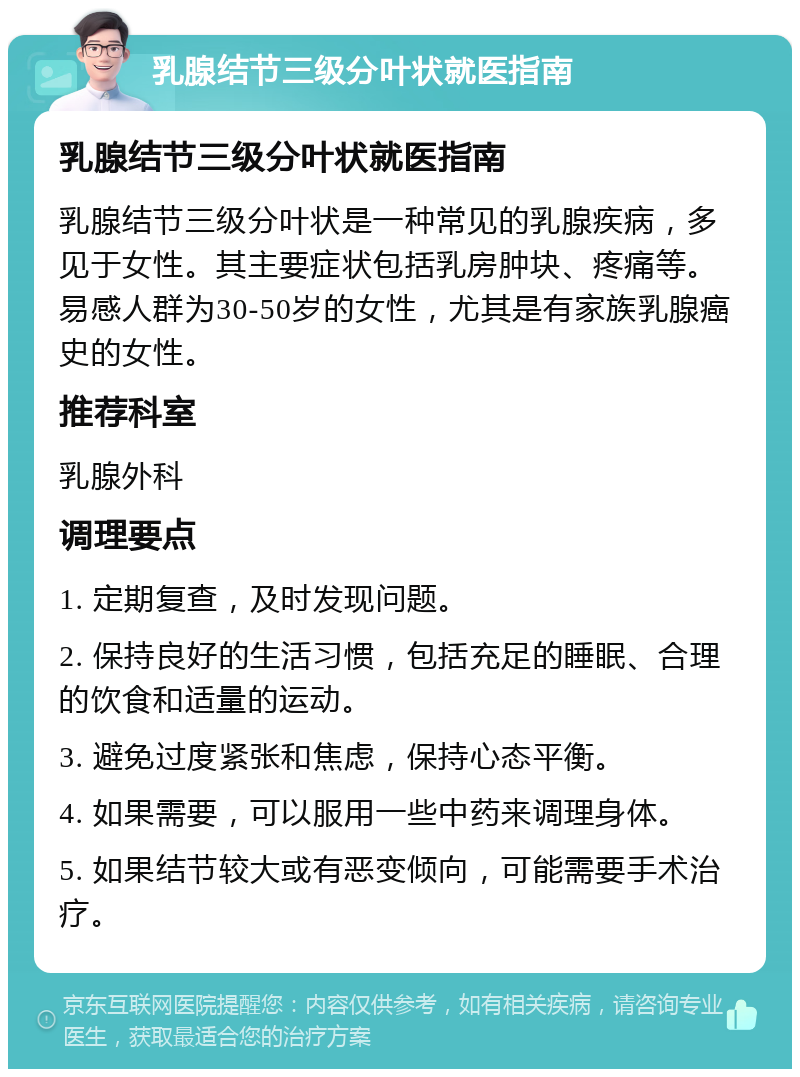 乳腺结节三级分叶状就医指南 乳腺结节三级分叶状就医指南 乳腺结节三级分叶状是一种常见的乳腺疾病，多见于女性。其主要症状包括乳房肿块、疼痛等。易感人群为30-50岁的女性，尤其是有家族乳腺癌史的女性。 推荐科室 乳腺外科 调理要点 1. 定期复查，及时发现问题。 2. 保持良好的生活习惯，包括充足的睡眠、合理的饮食和适量的运动。 3. 避免过度紧张和焦虑，保持心态平衡。 4. 如果需要，可以服用一些中药来调理身体。 5. 如果结节较大或有恶变倾向，可能需要手术治疗。