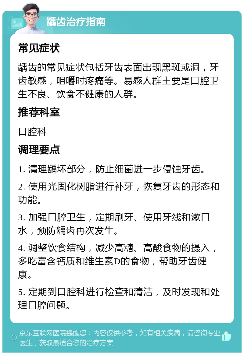 龋齿治疗指南 常见症状 龋齿的常见症状包括牙齿表面出现黑斑或洞，牙齿敏感，咀嚼时疼痛等。易感人群主要是口腔卫生不良、饮食不健康的人群。 推荐科室 口腔科 调理要点 1. 清理龋坏部分，防止细菌进一步侵蚀牙齿。 2. 使用光固化树脂进行补牙，恢复牙齿的形态和功能。 3. 加强口腔卫生，定期刷牙、使用牙线和漱口水，预防龋齿再次发生。 4. 调整饮食结构，减少高糖、高酸食物的摄入，多吃富含钙质和维生素D的食物，帮助牙齿健康。 5. 定期到口腔科进行检查和清洁，及时发现和处理口腔问题。