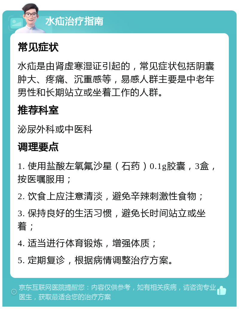 水疝治疗指南 常见症状 水疝是由肾虚寒湿证引起的，常见症状包括阴囊肿大、疼痛、沉重感等，易感人群主要是中老年男性和长期站立或坐着工作的人群。 推荐科室 泌尿外科或中医科 调理要点 1. 使用盐酸左氧氟沙星（石药）0.1g胶囊，3盒，按医嘱服用； 2. 饮食上应注意清淡，避免辛辣刺激性食物； 3. 保持良好的生活习惯，避免长时间站立或坐着； 4. 适当进行体育锻炼，增强体质； 5. 定期复诊，根据病情调整治疗方案。