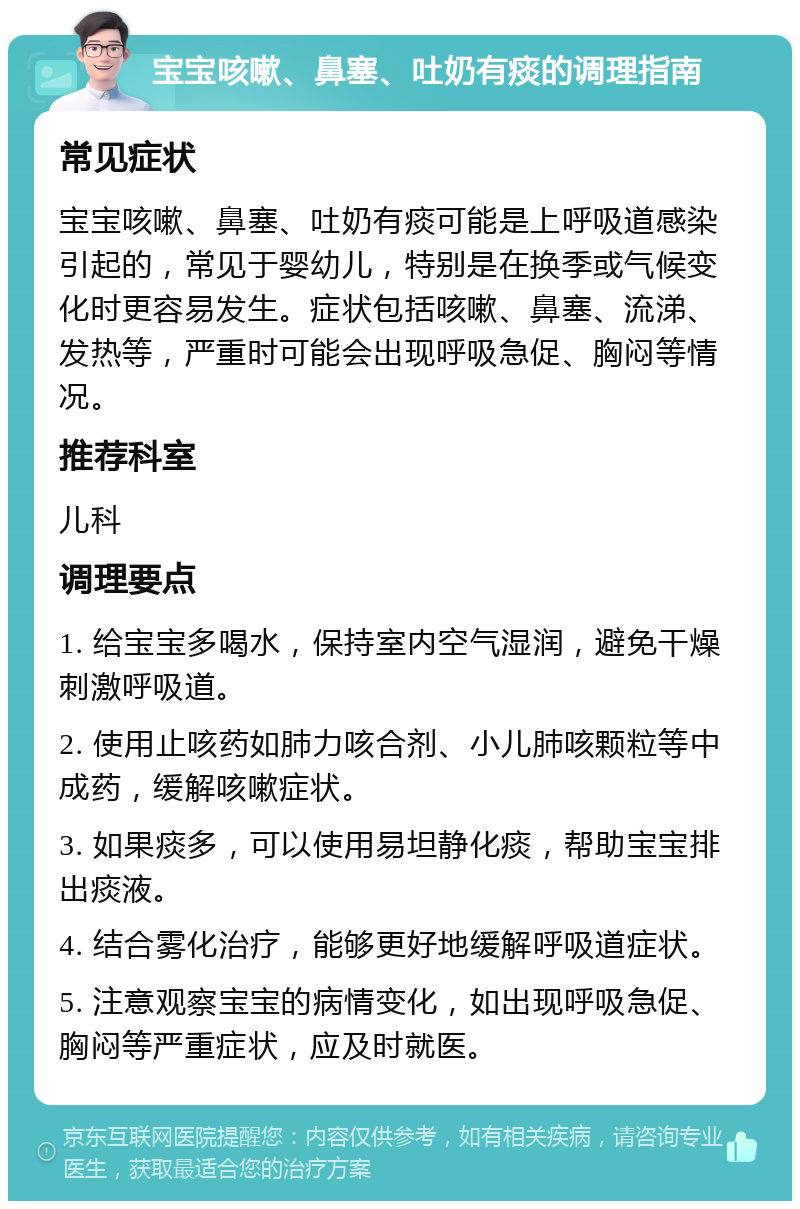 宝宝咳嗽、鼻塞、吐奶有痰的调理指南 常见症状 宝宝咳嗽、鼻塞、吐奶有痰可能是上呼吸道感染引起的，常见于婴幼儿，特别是在换季或气候变化时更容易发生。症状包括咳嗽、鼻塞、流涕、发热等，严重时可能会出现呼吸急促、胸闷等情况。 推荐科室 儿科 调理要点 1. 给宝宝多喝水，保持室内空气湿润，避免干燥刺激呼吸道。 2. 使用止咳药如肺力咳合剂、小儿肺咳颗粒等中成药，缓解咳嗽症状。 3. 如果痰多，可以使用易坦静化痰，帮助宝宝排出痰液。 4. 结合雾化治疗，能够更好地缓解呼吸道症状。 5. 注意观察宝宝的病情变化，如出现呼吸急促、胸闷等严重症状，应及时就医。