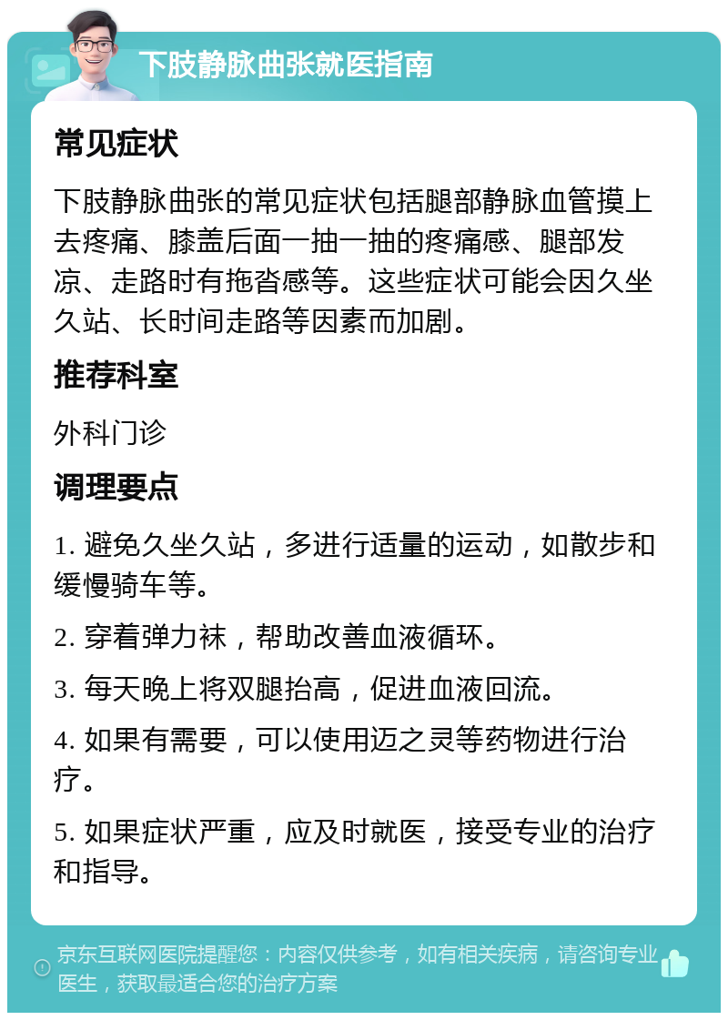 下肢静脉曲张就医指南 常见症状 下肢静脉曲张的常见症状包括腿部静脉血管摸上去疼痛、膝盖后面一抽一抽的疼痛感、腿部发凉、走路时有拖沓感等。这些症状可能会因久坐久站、长时间走路等因素而加剧。 推荐科室 外科门诊 调理要点 1. 避免久坐久站，多进行适量的运动，如散步和缓慢骑车等。 2. 穿着弹力袜，帮助改善血液循环。 3. 每天晚上将双腿抬高，促进血液回流。 4. 如果有需要，可以使用迈之灵等药物进行治疗。 5. 如果症状严重，应及时就医，接受专业的治疗和指导。