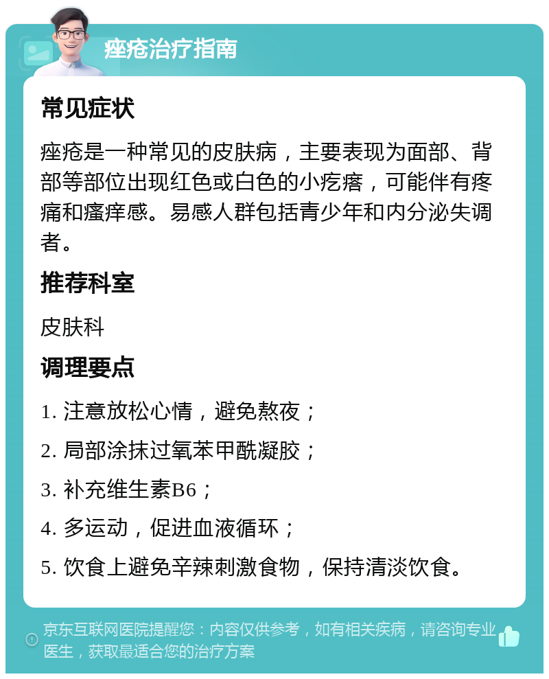 痤疮治疗指南 常见症状 痤疮是一种常见的皮肤病，主要表现为面部、背部等部位出现红色或白色的小疙瘩，可能伴有疼痛和瘙痒感。易感人群包括青少年和内分泌失调者。 推荐科室 皮肤科 调理要点 1. 注意放松心情，避免熬夜； 2. 局部涂抹过氧苯甲酰凝胶； 3. 补充维生素B6； 4. 多运动，促进血液循环； 5. 饮食上避免辛辣刺激食物，保持清淡饮食。