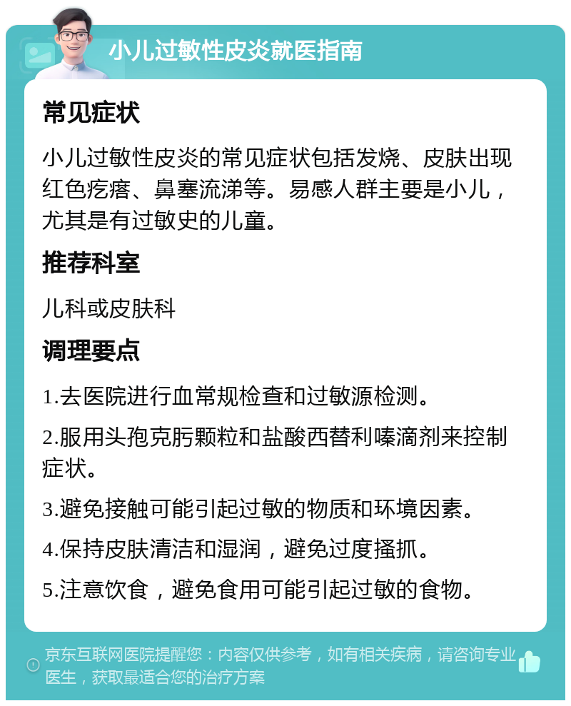 小儿过敏性皮炎就医指南 常见症状 小儿过敏性皮炎的常见症状包括发烧、皮肤出现红色疙瘩、鼻塞流涕等。易感人群主要是小儿，尤其是有过敏史的儿童。 推荐科室 儿科或皮肤科 调理要点 1.去医院进行血常规检查和过敏源检测。 2.服用头孢克肟颗粒和盐酸西替利嗪滴剂来控制症状。 3.避免接触可能引起过敏的物质和环境因素。 4.保持皮肤清洁和湿润，避免过度搔抓。 5.注意饮食，避免食用可能引起过敏的食物。