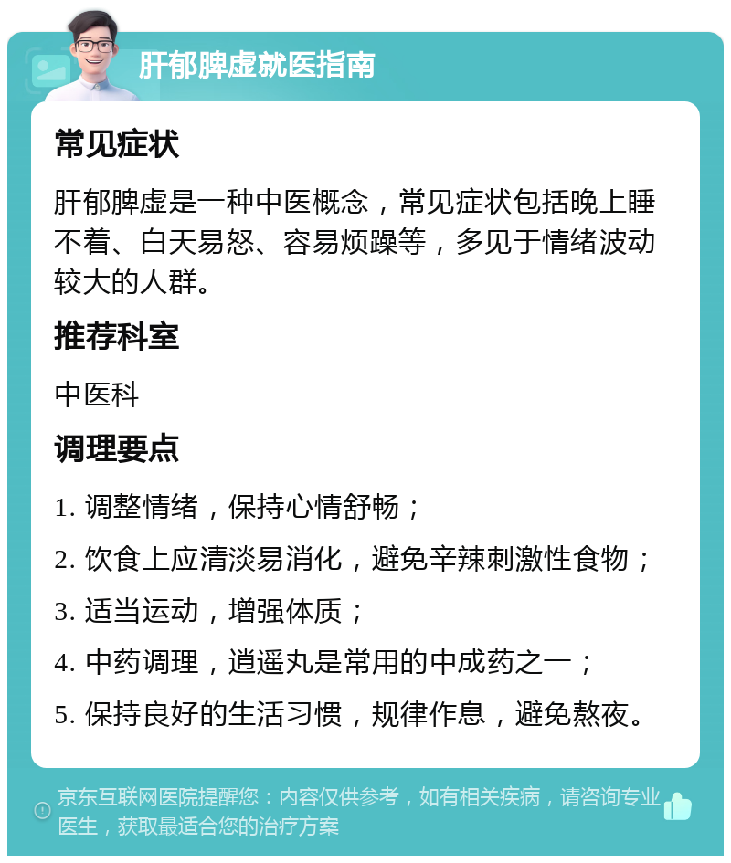 肝郁脾虚就医指南 常见症状 肝郁脾虚是一种中医概念，常见症状包括晚上睡不着、白天易怒、容易烦躁等，多见于情绪波动较大的人群。 推荐科室 中医科 调理要点 1. 调整情绪，保持心情舒畅； 2. 饮食上应清淡易消化，避免辛辣刺激性食物； 3. 适当运动，增强体质； 4. 中药调理，逍遥丸是常用的中成药之一； 5. 保持良好的生活习惯，规律作息，避免熬夜。