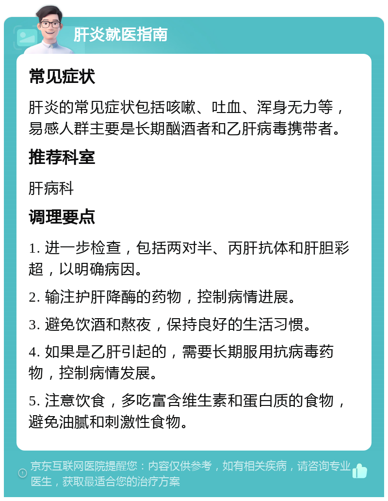 肝炎就医指南 常见症状 肝炎的常见症状包括咳嗽、吐血、浑身无力等，易感人群主要是长期酗酒者和乙肝病毒携带者。 推荐科室 肝病科 调理要点 1. 进一步检查，包括两对半、丙肝抗体和肝胆彩超，以明确病因。 2. 输注护肝降酶的药物，控制病情进展。 3. 避免饮酒和熬夜，保持良好的生活习惯。 4. 如果是乙肝引起的，需要长期服用抗病毒药物，控制病情发展。 5. 注意饮食，多吃富含维生素和蛋白质的食物，避免油腻和刺激性食物。