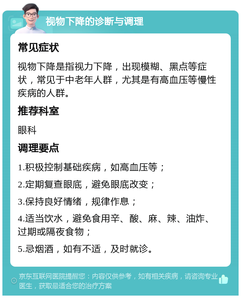 视物下降的诊断与调理 常见症状 视物下降是指视力下降，出现模糊、黑点等症状，常见于中老年人群，尤其是有高血压等慢性疾病的人群。 推荐科室 眼科 调理要点 1.积极控制基础疾病，如高血压等； 2.定期复查眼底，避免眼底改变； 3.保持良好情绪，规律作息； 4.适当饮水，避免食用辛、酸、麻、辣、油炸、过期或隔夜食物； 5.忌烟酒，如有不适，及时就诊。