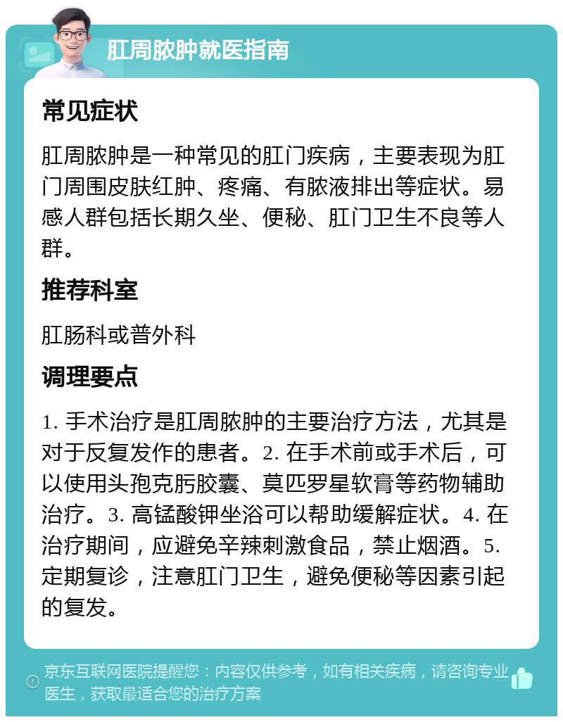 肛周脓肿就医指南 常见症状 肛周脓肿是一种常见的肛门疾病，主要表现为肛门周围皮肤红肿、疼痛、有脓液排出等症状。易感人群包括长期久坐、便秘、肛门卫生不良等人群。 推荐科室 肛肠科或普外科 调理要点 1. 手术治疗是肛周脓肿的主要治疗方法，尤其是对于反复发作的患者。2. 在手术前或手术后，可以使用头孢克肟胶囊、莫匹罗星软膏等药物辅助治疗。3. 高锰酸钾坐浴可以帮助缓解症状。4. 在治疗期间，应避免辛辣刺激食品，禁止烟酒。5. 定期复诊，注意肛门卫生，避免便秘等因素引起的复发。