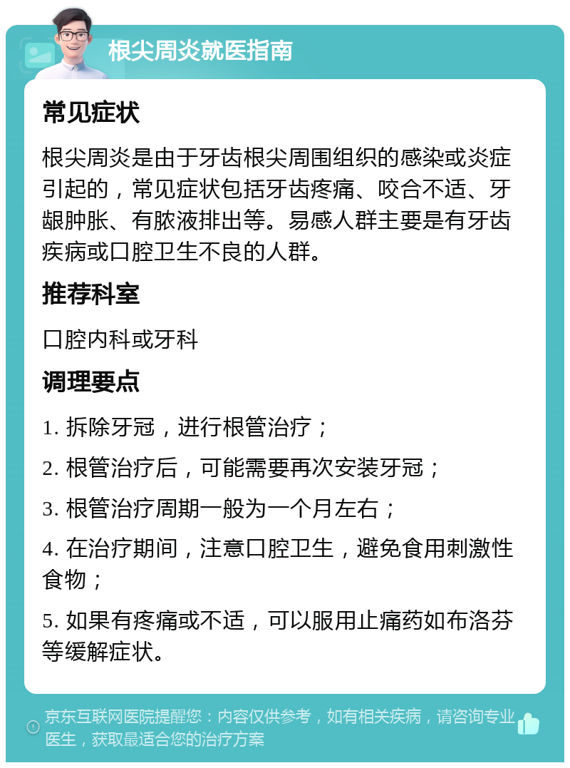 根尖周炎就医指南 常见症状 根尖周炎是由于牙齿根尖周围组织的感染或炎症引起的，常见症状包括牙齿疼痛、咬合不适、牙龈肿胀、有脓液排出等。易感人群主要是有牙齿疾病或口腔卫生不良的人群。 推荐科室 口腔内科或牙科 调理要点 1. 拆除牙冠，进行根管治疗； 2. 根管治疗后，可能需要再次安装牙冠； 3. 根管治疗周期一般为一个月左右； 4. 在治疗期间，注意口腔卫生，避免食用刺激性食物； 5. 如果有疼痛或不适，可以服用止痛药如布洛芬等缓解症状。