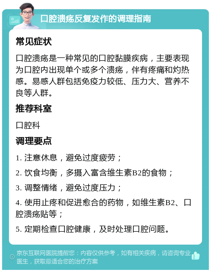 口腔溃疡反复发作的调理指南 常见症状 口腔溃疡是一种常见的口腔黏膜疾病，主要表现为口腔内出现单个或多个溃疡，伴有疼痛和灼热感。易感人群包括免疫力较低、压力大、营养不良等人群。 推荐科室 口腔科 调理要点 1. 注意休息，避免过度疲劳； 2. 饮食均衡，多摄入富含维生素B2的食物； 3. 调整情绪，避免过度压力； 4. 使用止疼和促进愈合的药物，如维生素B2、口腔溃疡贴等； 5. 定期检查口腔健康，及时处理口腔问题。