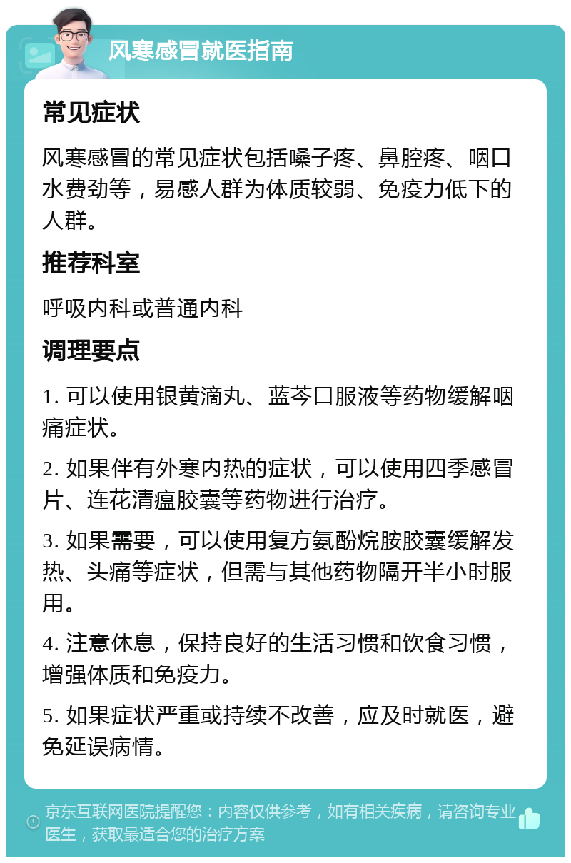 风寒感冒就医指南 常见症状 风寒感冒的常见症状包括嗓子疼、鼻腔疼、咽口水费劲等，易感人群为体质较弱、免疫力低下的人群。 推荐科室 呼吸内科或普通内科 调理要点 1. 可以使用银黄滴丸、蓝芩口服液等药物缓解咽痛症状。 2. 如果伴有外寒内热的症状，可以使用四季感冒片、连花清瘟胶囊等药物进行治疗。 3. 如果需要，可以使用复方氨酚烷胺胶囊缓解发热、头痛等症状，但需与其他药物隔开半小时服用。 4. 注意休息，保持良好的生活习惯和饮食习惯，增强体质和免疫力。 5. 如果症状严重或持续不改善，应及时就医，避免延误病情。