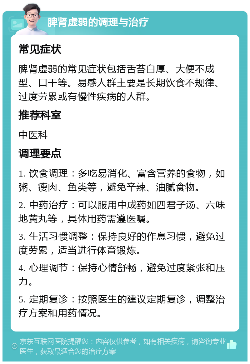 脾肾虚弱的调理与治疗 常见症状 脾肾虚弱的常见症状包括舌苔白厚、大便不成型、口干等。易感人群主要是长期饮食不规律、过度劳累或有慢性疾病的人群。 推荐科室 中医科 调理要点 1. 饮食调理：多吃易消化、富含营养的食物，如粥、瘦肉、鱼类等，避免辛辣、油腻食物。 2. 中药治疗：可以服用中成药如四君子汤、六味地黄丸等，具体用药需遵医嘱。 3. 生活习惯调整：保持良好的作息习惯，避免过度劳累，适当进行体育锻炼。 4. 心理调节：保持心情舒畅，避免过度紧张和压力。 5. 定期复诊：按照医生的建议定期复诊，调整治疗方案和用药情况。