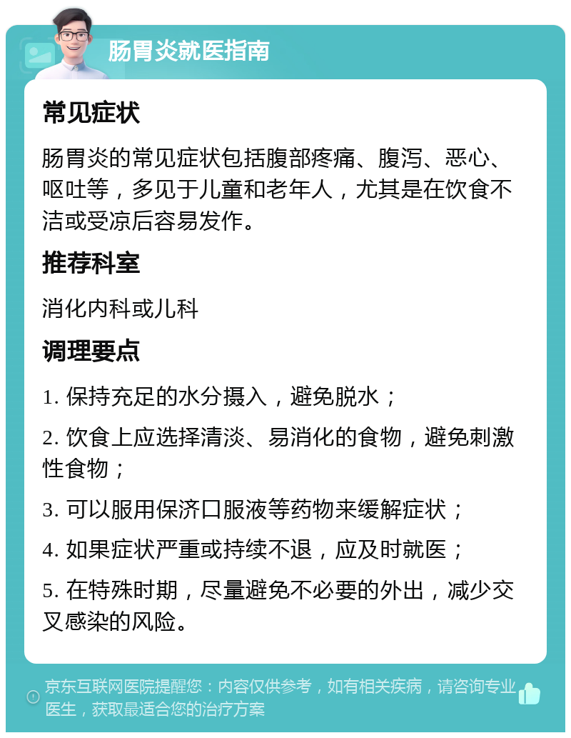 肠胃炎就医指南 常见症状 肠胃炎的常见症状包括腹部疼痛、腹泻、恶心、呕吐等，多见于儿童和老年人，尤其是在饮食不洁或受凉后容易发作。 推荐科室 消化内科或儿科 调理要点 1. 保持充足的水分摄入，避免脱水； 2. 饮食上应选择清淡、易消化的食物，避免刺激性食物； 3. 可以服用保济口服液等药物来缓解症状； 4. 如果症状严重或持续不退，应及时就医； 5. 在特殊时期，尽量避免不必要的外出，减少交叉感染的风险。